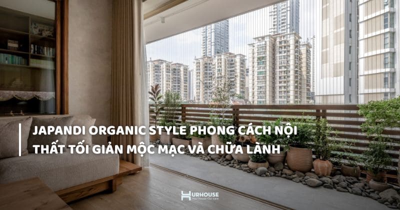 JAPANDI ORGANIC STYLE PHONG CÁCH NỘI THẤT TỐI GIẢN, MỘC MẠC VÀ CHỮA LÀNH